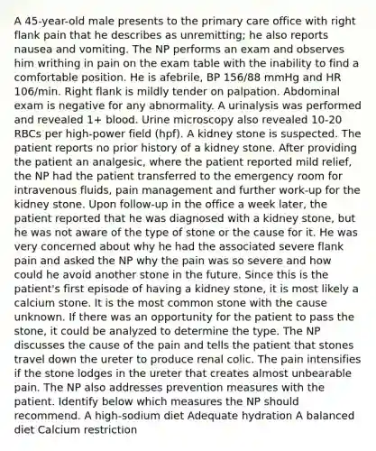 A 45-year-old male presents to the primary care office with right flank pain that he describes as unremitting; he also reports nausea and vomiting. The NP performs an exam and observes him writhing in pain on the exam table with the inability to find a comfortable position. He is afebrile, BP 156/88 mmHg and HR 106/min. Right flank is mildly tender on palpation. Abdominal exam is negative for any abnormality. A urinalysis was performed and revealed 1+ blood. Urine microscopy also revealed 10-20 RBCs per high-power field (hpf). A kidney stone is suspected. The patient reports no prior history of a kidney stone. After providing the patient an analgesic, where the patient reported mild relief, the NP had the patient transferred to the emergency room for intravenous fluids, pain management and further work-up for the kidney stone. Upon follow-up in the office a week later, the patient reported that he was diagnosed with a kidney stone, but he was not aware of the type of stone or the cause for it. He was very concerned about why he had the associated severe flank pain and asked the NP why the pain was so severe and how could he avoid another stone in the future. Since this is the patient's first episode of having a kidney stone, it is most likely a calcium stone. It is the most common stone with the cause unknown. If there was an opportunity for the patient to pass the stone, it could be analyzed to determine the type. The NP discusses the cause of the pain and tells the patient that stones travel down the ureter to produce renal colic. The pain intensifies if the stone lodges in the ureter that creates almost unbearable pain. The NP also addresses prevention measures with the patient. Identify below which measures the NP should recommend. A high-sodium diet Adequate hydration A balanced diet Calcium restriction