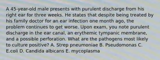 A 45-year-old male presents with purulent discharge from his right ear for three weeks. He states that despite being treated by his family doctor for an ear infection one month ago, the problem continues to get worse. Upon exam, you note purulent discharge in the ear canal, an erythemic tympanic membrane, and a possible perforation. What are the pathogens most likely to culture positive? A. Strep pneumoniae B. Pseudomonas C. E.coli D. Candida albicans E. mycoplasma