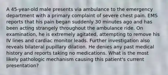 A 45-year-old male presents via ambulance to the emergency department with a primary complaint of severe chest pain. EMS reports that his pain began suddenly 30 minutes ago and has been acting strangely throughout the ambulance ride. On examination, he is extremely agitated, attempting to remove his IV lines and cardiac monitor leads. Further investigation also reveals bilateral pupillary dilation. He denies any past medical history and reports taking no medications. What is the most likely pathologic mechanism causing this patient's current presentation?