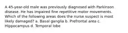 A 45-year-old male was previously diagnosed with Parkinson disease. He has impaired fine repetitive motor movements. Which of the following areas does the nurse suspect is most likely damaged? a. Basal ganglia b. Prefrontal area c. Hippocampus d. Temporal lobe