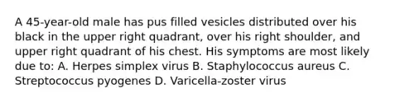 A 45-year-old male has pus filled vesicles distributed over his black in the upper right quadrant, over his right shoulder, and upper right quadrant of his chest. His symptoms are most likely due to: A. Herpes simplex virus B. Staphylococcus aureus C. Streptococcus pyogenes D. Varicella-zoster virus