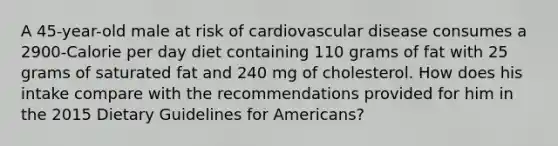 A 45-year-old male at risk of cardiovascular disease consumes a 2900-Calorie per day diet containing 110 grams of fat with 25 grams of saturated fat and 240 mg of cholesterol. How does his intake compare with the recommendations provided for him in the 2015 Dietary Guidelines for Americans?