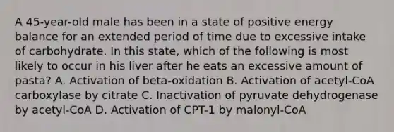 A 45-year-old male has been in a state of positive energy balance for an extended period of time due to excessive intake of carbohydrate. In this state, which of the following is most likely to occur in his liver after he eats an excessive amount of pasta? A. Activation of beta-oxidation B. Activation of acetyl-CoA carboxylase by citrate C. Inactivation of pyruvate dehydrogenase by acetyl-CoA D. Activation of CPT-1 by malonyl-CoA