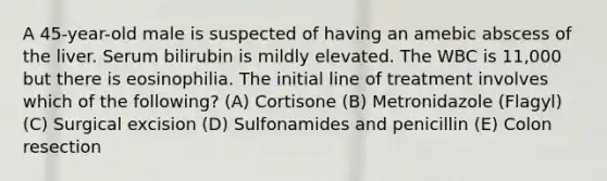 A 45-year-old male is suspected of having an amebic abscess of the liver. Serum bilirubin is mildly elevated. The WBC is 11,000 but there is eosinophilia. The initial line of treatment involves which of the following? (A) Cortisone (B) Metronidazole (Flagyl) (C) Surgical excision (D) Sulfonamides and penicillin (E) Colon resection