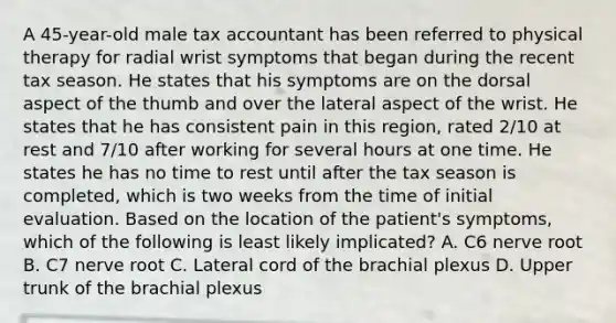 A 45-year-old male tax accountant has been referred to physical therapy for radial wrist symptoms that began during the recent tax season. He states that his symptoms are on the dorsal aspect of the thumb and over the lateral aspect of the wrist. He states that he has consistent pain in this region, rated 2/10 at rest and 7/10 after working for several hours at one time. He states he has no time to rest until after the tax season is completed, which is two weeks from the time of initial evaluation. Based on the location of the patient's symptoms, which of the following is least likely implicated? A. C6 nerve root B. C7 nerve root C. Lateral cord of the brachial plexus D. Upper trunk of the brachial plexus