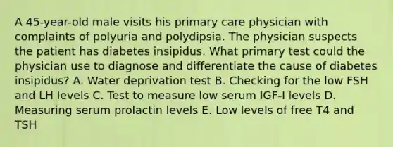 A 45-year-old male visits his primary care physician with complaints of polyuria and polydipsia. The physician suspects the patient has diabetes insipidus. What primary test could the physician use to diagnose and differentiate the cause of diabetes insipidus? A. Water deprivation test B. Checking for the low FSH and LH levels C. Test to measure low serum IGF-I levels D. Measuring serum prolactin levels E. Low levels of free T4 and TSH