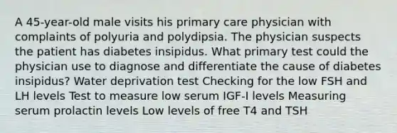 A 45-year-old male visits his primary care physician with complaints of polyuria and polydipsia. The physician suspects the patient has diabetes insipidus. What primary test could the physician use to diagnose and differentiate the cause of diabetes insipidus? Water deprivation test Checking for the low FSH and LH levels Test to measure low serum IGF-I levels Measuring serum prolactin levels Low levels of free T4 and TSH