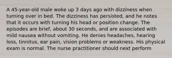 A 45-year-old male woke up 3 days ago with dizziness when turning over in bed. The dizziness has persisted, and he notes that it occurs with turning his head or position change. The episodes are brief, about 30 seconds, and are associated with mild nausea without vomiting. He denies headaches, hearing loss, tinnitus, ear pain, vision problems or weakness. His physical exam is normal. The nurse practitioner should next perform