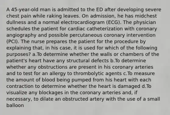 A 45-year-old man is admitted to the ED after developing severe chest pain while raking leaves. On admission, he has midchest dullness and a normal electrocardiogram (ECG). The physician schedules the patient for cardiac catheterization with coronary angiography and possible percutaneous coronary intervention (PCI). The nurse prepares the patient for the procedure by explaining that, in his case, it is used for which of the following purposes? a.To determine whether the walls or chambers of the patient's heart have any structural defects b.To determine whether any obstructions are present in his coronary arteries and to test for an allergy to thrombolytic agents c.To measure the amount of blood being pumped from his heart with each contraction to determine whether the heart is damaged d.To visualize any blockages in the coronary arteries and, if necessary, to dilate an obstructed artery with the use of a small balloon