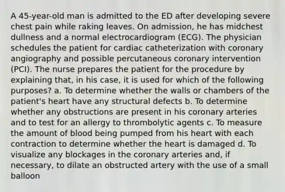 A 45-year-old man is admitted to the ED after developing severe chest pain while raking leaves. On admission, he has midchest dullness and a normal electrocardiogram (ECG). The physician schedules the patient for cardiac catheterization with coronary angiography and possible percutaneous coronary intervention (PCI). The nurse prepares the patient for the procedure by explaining that, in his case, it is used for which of the following purposes? a. To determine whether the walls or chambers of the patient's heart have any structural defects b. To determine whether any obstructions are present in his coronary arteries and to test for an allergy to thrombolytic agents c. To measure the amount of blood being pumped from his heart with each contraction to determine whether the heart is damaged d. To visualize any blockages in the coronary arteries and, if necessary, to dilate an obstructed artery with the use of a small balloon