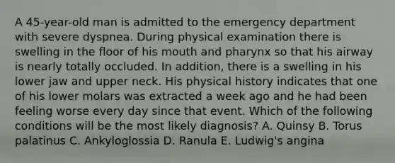 A 45-year-old man is admitted to the emergency department with severe dyspnea. During physical examination there is swelling in the floor of his mouth and pharynx so that his airway is nearly totally occluded. In addition, there is a swelling in his lower jaw and upper neck. His physical history indicates that one of his lower molars was extracted a week ago and he had been feeling worse every day since that event. Which of the following conditions will be the most likely diagnosis? A. Quinsy B. Torus palatinus C. Ankyloglossia D. Ranula E. Ludwig's angina