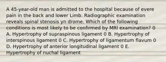 A 45-year-old man is admitted to the hospital because of evere pain in the back and lower Limb. Radiographic examination reveals spinal stenosis yn drome. Which of the following conditions is most likely to be confirmed by MRl examination? 0 A. Hypertrophy of supraspinous ligament 0 B. Hypertrophy of interspinous ligament 0 C. Hypertrophy of ligamentum flavum 0 D. Hypertrophy of anterior longitudinal ligament 0 E. Hypertrophy of nuchal ligament