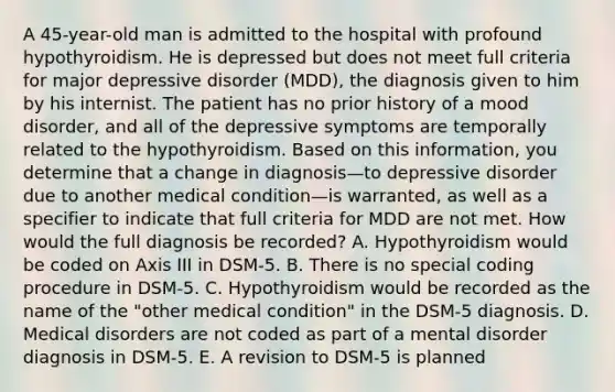 A 45-year-old man is admitted to the hospital with profound hypothyroidism. He is depressed but does not meet full criteria for major depressive disorder (MDD), the diagnosis given to him by his internist. The patient has no prior history of a mood disorder, and all of the depressive symptoms are temporally related to the hypothyroidism. Based on this information, you determine that a change in diagnosis—to depressive disorder due to another medical condition—is warranted, as well as a specifier to indicate that full criteria for MDD are not met. How would the full diagnosis be recorded? A. Hypothyroidism would be coded on Axis III in DSM-5. B. There is no special coding procedure in DSM-5. C. Hypothyroidism would be recorded as the name of the "other medical condition" in the DSM-5 diagnosis. D. Medical disorders are not coded as part of a mental disorder diagnosis in DSM-5. E. A revision to DSM-5 is planned