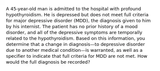 A 45-year-old man is admitted to the hospital with profound hypothyroidism. He is depressed but does not meet full criteria for major depressive disorder (MDD), the diagnosis given to him by his internist. The patient has no prior history of a mood disorder, and all of the depressive symptoms are temporally related to the hypothyroidism. Based on this information, you determine that a change in diagnosis—to depressive disorder due to another medical condition—is warranted, as well as a specifier to indicate that full criteria for MDD are not met. How would the full diagnosis be recorded?