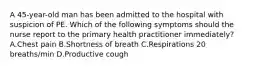 A 45-year-old man has been admitted to the hospital with suspicion of PE. Which of the following symptoms should the nurse report to the primary health practitioner immediately? A.Chest pain B.Shortness of breath C.Respirations 20 breaths/min D.Productive cough