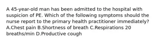 A 45-year-old man has been admitted to the hospital with suspicion of PE. Which of the following symptoms should the nurse report to the primary health practitioner immediately? A.Chest pain B.Shortness of breath C.Respirations 20 breaths/min D.Productive cough