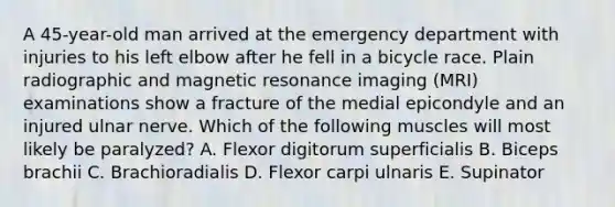 A 45-year-old man arrived at the emergency department with injuries to his left elbow after he fell in a bicycle race. Plain radiographic and magnetic resonance imaging (MRI) examinations show a fracture of the medial epicondyle and an injured ulnar nerve. Which of the following muscles will most likely be paralyzed? A. Flexor digitorum superficialis B. Biceps brachii C. Brachioradialis D. Flexor carpi ulnaris E. Supinator