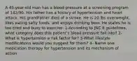 A 45-year-old man has a blood pressure at a screening program of 142/90. His father has a history of hypertension and heart attack. His grandfather died of a stroke. He is 20 lbs overweight, likes eating salty foods, and enjoys drinking beer. He states he is too tired and busy to exercise. 1-According to JNC 8 guidelines, what category does this patient's blood pressure fall into? 2-What is hypertension a risk factor for? 3-What lifestyle modifications would you suggest for them? 4- Name one medication therapy for hypertension and its mechanism of action.