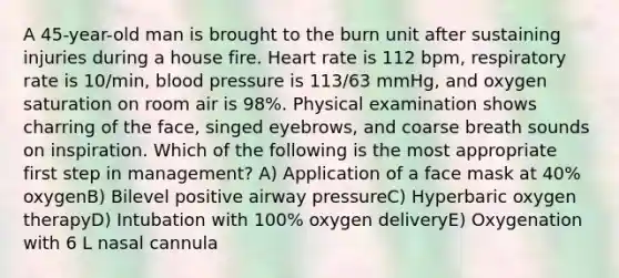 A 45-year-old man is brought to the burn unit after sustaining injuries during a house fire. Heart rate is 112 bpm, respiratory rate is 10/min, blood pressure is 113/63 mmHg, and oxygen saturation on room air is 98%. Physical examination shows charring of the face, singed eyebrows, and coarse breath sounds on inspiration. Which of the following is the most appropriate first step in management? A) Application of a face mask at 40% oxygenB) Bilevel positive airway pressureC) Hyperbaric oxygen therapyD) Intubation with 100% oxygen deliveryE) Oxygenation with 6 L nasal cannula