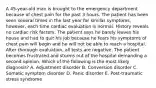 A 45-year-old man is brought to the emergency department because of chest pain for the past 3 hours. The patient has been seen several times in the last year for similar symptoms, however, each time cardiac evaluation is normal. History reveals no cardiac risk factors. The patient says he barely leaves his house and had to quit his job because he fears his symptoms of chest pain will begin and he will not be able to reach a hospital. After thorough evaluation, all tests are negative. The patient becomes frustrated and storms out of the hospital demanding a second opinion. Which of the following is the most likely diagnosis? A. Adjustment disorder B. Conversion disorder C. Somatic symptom disorder D. Panic disorder E. Post-traumatic stress syndrome