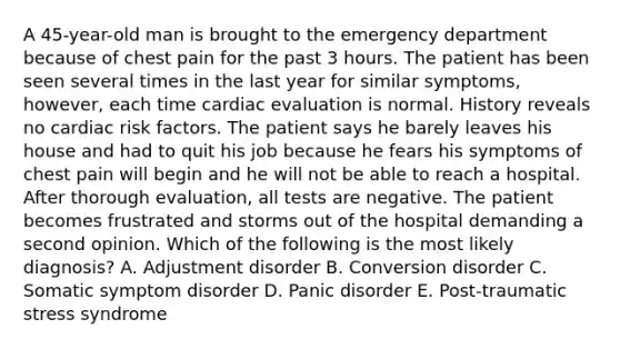 A 45-year-old man is brought to the emergency department because of chest pain for the past 3 hours. The patient has been seen several times in the last year for similar symptoms, however, each time cardiac evaluation is normal. History reveals no cardiac risk factors. The patient says he barely leaves his house and had to quit his job because he fears his symptoms of chest pain will begin and he will not be able to reach a hospital. After thorough evaluation, all tests are negative. The patient becomes frustrated and storms out of the hospital demanding a second opinion. Which of the following is the most likely diagnosis? A. Adjustment disorder B. Conversion disorder C. Somatic symptom disorder D. Panic disorder E. Post-traumatic stress syndrome