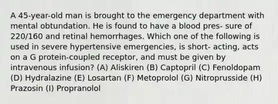 A 45-year-old man is brought to the emergency department with mental obtundation. He is found to have a blood pres- sure of 220/160 and retinal hemorrhages. Which one of the following is used in severe hypertensive emergencies, is short- acting, acts on a G protein-coupled receptor, and must be given by intravenous infusion? (A) Aliskiren (B) Captopril (C) Fenoldopam (D) Hydralazine (E) Losartan (F) Metoprolol (G) Nitroprusside (H) Prazosin (I) Propranolol