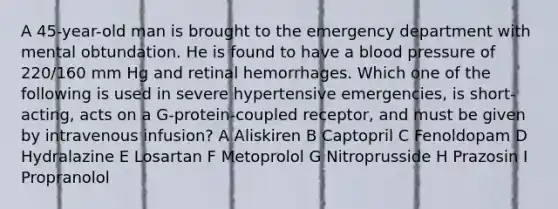 A 45-year-old man is brought to the emergency department with mental obtundation. He is found to have a blood pressure of 220/160 mm Hg and retinal hemorrhages. Which one of the following is used in severe hypertensive emergencies, is short-acting, acts on a G-protein-coupled receptor, and must be given by intravenous infusion? A Aliskiren B Captopril C Fenoldopam D Hydralazine E Losartan F Metoprolol G Nitroprusside H Prazosin I Propranolol