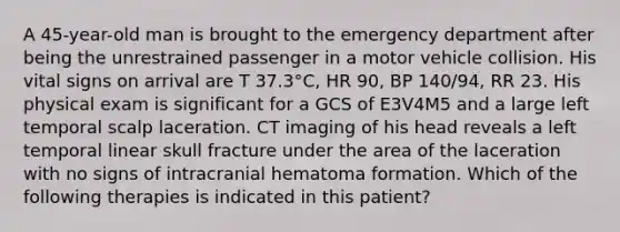 A 45-year-old man is brought to the emergency department after being the unrestrained passenger in a motor vehicle collision. His vital signs on arrival are T 37.3°C, HR 90, BP 140/94, RR 23. His physical exam is significant for a GCS of E3V4M5 and a large left temporal scalp laceration. CT imaging of his head reveals a left temporal linear skull fracture under the area of the laceration with no signs of intracranial hematoma formation. Which of the following therapies is indicated in this patient?