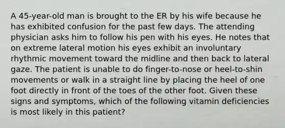 A 45-year-old man is brought to the ER by his wife because he has exhibited confusion for the past few days. The attending physician asks him to follow his pen with his eyes. He notes that on extreme lateral motion his eyes exhibit an involuntary rhythmic movement toward the midline and then back to lateral gaze. The patient is unable to do finger-to-nose or heel-to-shin movements or walk in a straight line by placing the heel of one foot directly in front of the toes of the other foot. Given these signs and symptoms, which of the following vitamin deficiencies is most likely in this patient?