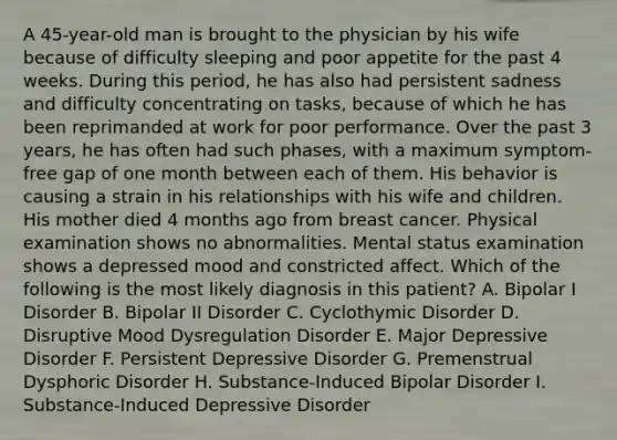 A 45-year-old man is brought to the physician by his wife because of difficulty sleeping and poor appetite for the past 4 weeks. During this period, he has also had persistent sadness and difficulty concentrating on tasks, because of which he has been reprimanded at work for poor performance. Over the past 3 years, he has often had such phases, with a maximum symptom-free gap of one month between each of them. His behavior is causing a strain in his relationships with his wife and children. His mother died 4 months ago from breast cancer. Physical examination shows no abnormalities. Mental status examination shows a depressed mood and constricted affect. Which of the following is the most likely diagnosis in this patient? A. Bipolar I Disorder B. Bipolar II Disorder C. Cyclothymic Disorder D. Disruptive Mood Dysregulation Disorder E. Major Depressive Disorder F. Persistent Depressive Disorder G. Premenstrual Dysphoric Disorder H. Substance-Induced Bipolar Disorder I. Substance-Induced Depressive Disorder