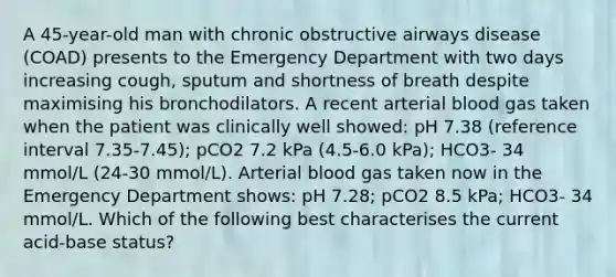 A 45-year-old man with chronic obstructive airways disease (COAD) presents to the Emergency Department with two days increasing cough, sputum and shortness of breath despite maximising his bronchodilators. A recent arterial blood gas taken when the patient was clinically well showed: pH 7.38 (reference interval 7.35-7.45); pCO2 7.2 kPa (4.5-6.0 kPa); HCO3- 34 mmol/L (24-30 mmol/L). Arterial blood gas taken now in the Emergency Department shows: pH 7.28; pCO2 8.5 kPa; HCO3- 34 mmol/L. Which of the following best characterises the current acid-base status?