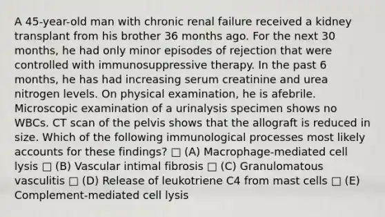 A 45-year-old man with chronic renal failure received a kidney transplant from his brother 36 months ago. For the next 30 months, he had only minor episodes of rejection that were controlled with immunosuppressive therapy. In the past 6 months, he has had increasing serum creatinine and urea nitrogen levels. On physical examination, he is afebrile. Microscopic examination of a urinalysis specimen shows no WBCs. CT scan of the pelvis shows that the allograft is reduced in size. Which of the following immunological processes most likely accounts for these findings? □ (A) Macrophage-mediated cell lysis □ (B) Vascular intimal fibrosis □ (C) Granulomatous vasculitis □ (D) Release of leukotriene C4 from mast cells □ (E) Complement-mediated cell lysis