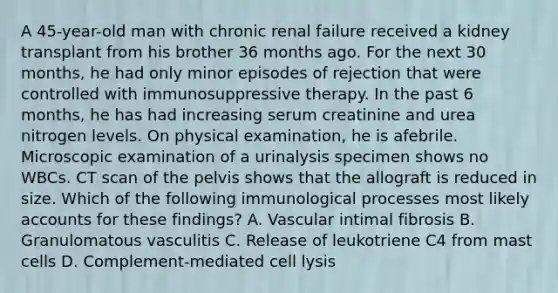 A 45-year-old man with chronic renal failure received a kidney transplant from his brother 36 months ago. For the next 30 months, he had only minor episodes of rejection that were controlled with immunosuppressive therapy. In the past 6 months, he has had increasing serum creatinine and urea nitrogen levels. On physical examination, he is afebrile. Microscopic examination of a urinalysis specimen shows no WBCs. CT scan of the pelvis shows that the allograft is reduced in size. Which of the following immunological processes most likely accounts for these findings? A. Vascular intimal fibrosis B. Granulomatous vasculitis C. Release of leukotriene C4 from mast cells D. Complement-mediated cell lysis