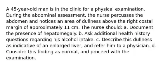 A 45-year-old man is in the clinic for a physical examination. During the abdominal assessment, the nurse percusses the abdomen and notices an area of dullness above the right costal margin of approximately 11 cm. The nurse should: a. Document the presence of hepatomegaly. b. Ask additional health history questions regarding his alcohol intake. c. Describe this dullness as indicative of an enlarged liver, and refer him to a physician. d. Consider this finding as normal, and proceed with the examination.