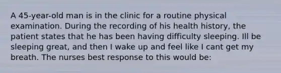 A 45-year-old man is in the clinic for a routine physical examination. During the recording of his health history, the patient states that he has been having difficulty sleeping. Ill be sleeping great, and then I wake up and feel like I cant get my breath. The nurses best response to this would be: