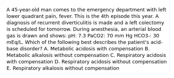 A 45-year-old man comes to the emergency department with left lower quadrant pain, fever. This is the 4th episode this year. A diagnosis of recurrent diverticulitis is made and a left colectomy is scheduled for tomorrow. During anesthesia, an arterial blood gas is drawn and shows: pH: 7.3 PaCO2: 70 mm Hg HCO3-: 30 mEq/L. Which of the following best describes the patient's acid-base disorder? A. Metabolic acidosis with compensation B. Metabolic alkalosis without compensation C. Respiratory acidosis with compensation D. Respiratory acidosis without compensation E. Respiratory alkalosis without compensation