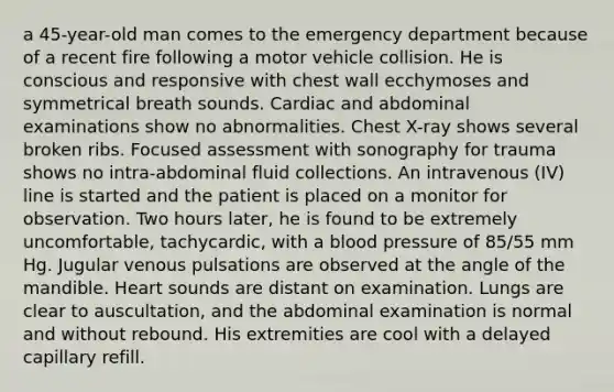 a 45-year-old man comes to the emergency department because of a recent fire following a motor vehicle collision. He is conscious and responsive with chest wall ecchymoses and symmetrical breath sounds. Cardiac and abdominal examinations show no abnormalities. Chest X-ray shows several broken ribs. Focused assessment with sonography for trauma shows no intra-abdominal fluid collections. An intravenous (IV) line is started and the patient is placed on a monitor for observation. Two hours later, he is found to be extremely uncomfortable, tachycardic, with a blood pressure of 85/55 mm Hg. Jugular venous pulsations are observed at the angle of the mandible. Heart sounds are distant on examination. Lungs are clear to auscultation, and the abdominal examination is normal and without rebound. His extremities are cool with a delayed capillary refill.