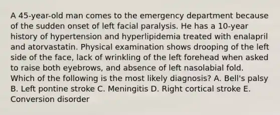 A 45-year-old man comes to the emergency department because of the sudden onset of left facial paralysis. He has a 10-year history of hypertension and hyperlipidemia treated with enalapril and atorvastatin. Physical examination shows drooping of the left side of the face, lack of wrinkling of the left forehead when asked to raise both eyebrows, and absence of left nasolabial fold. Which of the following is the most likely diagnosis? A. Bell's palsy B. Left pontine stroke C. Meningitis D. Right cortical stroke E. Conversion disorder