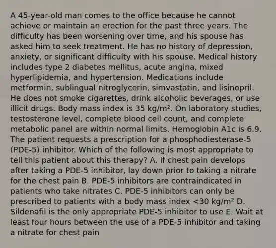 A 45-year-old man comes to the office because he cannot achieve or maintain an erection for the past three years. The difficulty has been worsening over time, and his spouse has asked him to seek treatment. He has no history of depression, anxiety, or significant difficulty with his spouse. Medical history includes type 2 diabetes mellitus, acute angina, mixed hyperlipidemia, and hypertension. Medications include metformin, sublingual nitroglycerin, simvastatin, and lisinopril. He does not smoke cigarettes, drink alcoholic beverages, or use illicit drugs. Body mass index is 35 kg/m². On laboratory studies, testosterone level, complete blood cell count, and complete metabolic panel are within normal limits. Hemoglobin A1c is 6.9. The patient requests a prescription for a phosphodiesterase-5 (PDE-5) inhibitor. Which of the following is most appropriate to tell this patient about this therapy? A. If chest pain develops after taking a PDE-5 inhibitor, lay down prior to taking a nitrate for the chest pain B. PDE-5 inhibitors are contraindicated in patients who take nitrates C. PDE-5 inhibitors can only be prescribed to patients with a body mass index <30 kg/m² D. Sildenafil is the only appropriate PDE-5 inhibitor to use E. Wait at least four hours between the use of a PDE-5 inhibitor and taking a nitrate for chest pain