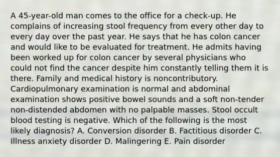 A 45-year-old man comes to the office for a check-up. He complains of increasing stool frequency from every other day to every day over the past year. He says that he has colon cancer and would like to be evaluated for treatment. He admits having been worked up for colon cancer by several physicians who could not find the cancer despite him constantly telling them it is there. Family and medical history is noncontributory. Cardiopulmonary examination is normal and abdominal examination shows positive bowel sounds and a soft non-tender non-distended abdomen with no palpable masses. Stool occult blood testing is negative. Which of the following is the most likely diagnosis? A. Conversion disorder B. Factitious disorder C. Illness anxiety disorder D. Malingering E. Pain disorder