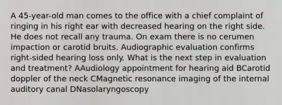 A 45-year-old man comes to the office with a chief complaint of ringing in his right ear with decreased hearing on the right side. He does not recall any trauma. On exam there is no cerumen impaction or carotid bruits. Audiographic evaluation confirms right-sided hearing loss only. What is the next step in evaluation and treatment? AAudiology appointment for hearing aid BCarotid doppler of the neck CMagnetic resonance imaging of the internal auditory canal DNasolaryngoscopy