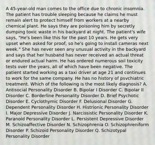 A 45-year-old man comes to the office due to chronic insomnia. The patient has trouble sleeping because he claims he must remain alert to protect himself from workers at a nearby chemical plant. He says they are poisoning him by secretly dumping toxic waste in his backyard at night. The patient's wife says, "He's been like this for the past 10 years. He gets very upset when asked for proof, so he's going to install cameras next week." She has never seen any unusual activity in the backyard and says that her husband has never received an actual threat or endured actual harm. He has ordered numerous soil toxicity tests over the years, all of which have been negative. The patient started working as a taxi driver at age 21 and continues to work for the same company. He has no history of psvchiatric treatment. Which of the following is the most likely diagnosis? A. Antisocial Personality Disorder B. Bipolar I Disorder C. Bipolar II Disorder C. Borderline Personality Disorder D. Brief Psychotic Disorder E. Cyclothymic Disorder F. Delusional Disorder G. Dependent Personality Disorder H. Histrionic Personality Disorder I. Major Depressive Disorder J. Narcissistic Personality Disorder K. Paranoid Personality Disorder L. Persistent Depressive Disorder M. Schizoaffective Disorder N. Schizophrenia O. Schizophreniform Disorder P. Schizoid Personality Disorder Q. Schizotypal Personality Disorder