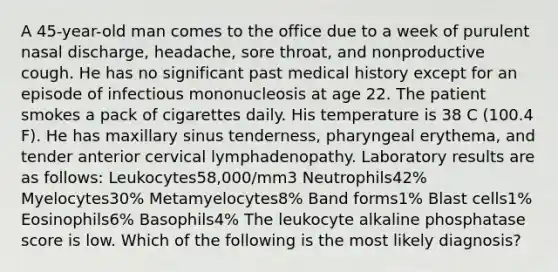 A 45-year-old man comes to the office due to a week of purulent nasal discharge, headache, sore throat, and nonproductive cough. He has no significant past medical history except for an episode of infectious mononucleosis at age 22. The patient smokes a pack of cigarettes daily. His temperature is 38 C (100.4 F). He has maxillary sinus tenderness, pharyngeal erythema, and tender anterior cervical lymphadenopathy. Laboratory results are as follows: Leukocytes58,000/mm3 Neutrophils42% Myelocytes30% Metamyelocytes8% Band forms1% Blast cells1% Eosinophils6% Basophils4% The leukocyte alkaline phosphatase score is low. Which of the following is the most likely diagnosis?