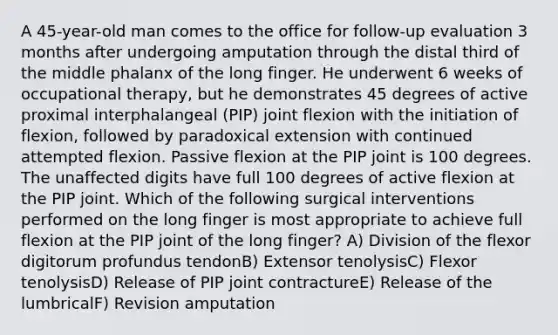 A 45-year-old man comes to the office for follow-up evaluation 3 months after undergoing amputation through the distal third of the middle phalanx of the long finger. He underwent 6 weeks of occupational therapy, but he demonstrates 45 degrees of active proximal interphalangeal (PIP) joint flexion with the initiation of flexion, followed by paradoxical extension with continued attempted flexion. Passive flexion at the PIP joint is 100 degrees. The unaffected digits have full 100 degrees of active flexion at the PIP joint. Which of the following surgical interventions performed on the long finger is most appropriate to achieve full flexion at the PIP joint of the long finger? A) Division of the flexor digitorum profundus tendonB) Extensor tenolysisC) Flexor tenolysisD) Release of PIP joint contractureE) Release of the lumbricalF) Revision amputation