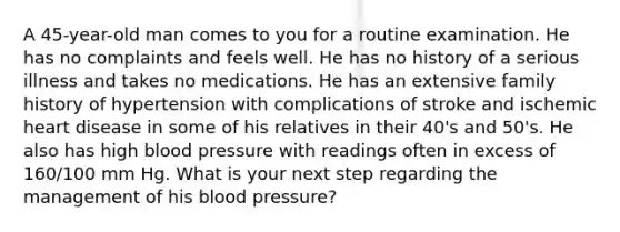 A 45-year-old man comes to you for a routine examination. He has no complaints and feels well. He has no history of a serious illness and takes no medications. He has an extensive family history of hypertension with complications of stroke and ischemic heart disease in some of his relatives in their 40's and 50's. He also has high blood pressure with readings often in excess of 160/100 mm Hg. What is your next step regarding the management of his blood pressure?