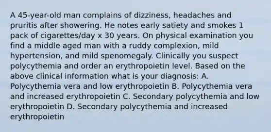 A 45-year-old man complains of dizziness, headaches and pruritis after showering. He notes early satiety and smokes 1 pack of cigarettes/day x 30 years. On physical examination you find a middle aged man with a ruddy complexion, mild hypertension, and mild spenomegaly. Clinically you suspect polycythemia and order an erythropoietin level. Based on the above clinical information what is your diagnosis: A. Polycythemia vera and low erythropoietin B. Polycythemia vera and increased erythropoietin C. Secondary polycythemia and low erythropoietin D. Secondary polycythemia and increased erythropoietin