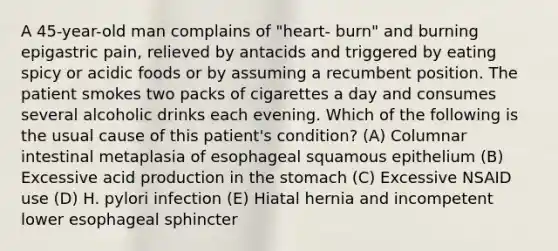 A 45-year-old man complains of "heart- burn" and burning epigastric pain, relieved by antacids and triggered by eating spicy or acidic foods or by assuming a recumbent position. The patient smokes two packs of cigarettes a day and consumes several alcoholic drinks each evening. Which of the following is the usual cause of this patient's condition? (A) Columnar intestinal metaplasia of esophageal squamous epithelium (B) Excessive acid production in the stomach (C) Excessive NSAID use (D) H. pylori infection (E) Hiatal hernia and incompetent lower esophageal sphincter