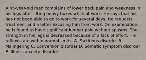 A 45-year-old man complains of lower back pain and weakness in his legs after lifting heavy boxes while at work. He says that he has not been able to go to work for several days. He requests treatment and a letter excusing him from work. On examination, he is found to have significant lumbar pain without spasms. The strength in his legs is decreased because of a lack of effort. His reflexes are within normal limits. A. Factitious disorder B. Malingering C. Conversion disorder D. Somatic symptom disorder E. Illness anxiety disorder