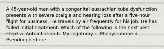 A 45-year-old man with a congenital eustachian tube dysfunction presents with severe otalgia and hearing loss after a five-hour flight for business. He travels by air frequently for his job. He has failed initial treatment. Which of the following is the next best step? a. Autoinflation b. Myringotomy c. Phenylephrine d. Pseudoephedrine