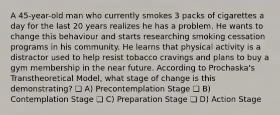 A 45-year-old man who currently smokes 3 packs of cigarettes a day for the last 20 years realizes he has a problem. He wants to change this behaviour and starts researching smoking cessation programs in his community. He learns that physical activity is a distractor used to help resist tobacco cravings and plans to buy a gym membership in the near future. According to Prochaska's Transtheoretical Model, what stage of change is this demonstrating? ❏ A) Precontemplation Stage ❏ B) Contemplation Stage ❏ C) Preparation Stage ❏ D) Action Stage